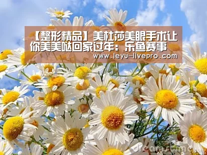 【整形精品】美杜莎美眼手术让你美美哒回家过年:乐鱼赛事直播(图2) 乐鱼电竞官网